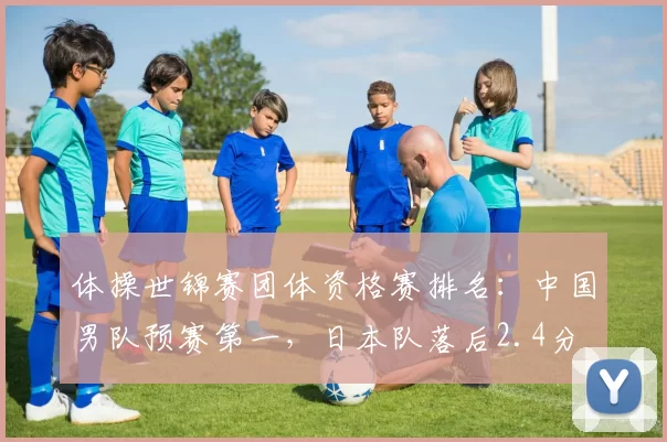 体操世锦赛团体资格赛排名:中国男队预赛第一,日本队落后2.4分