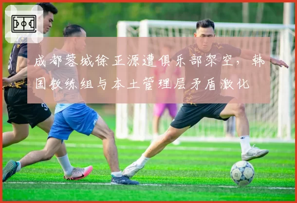成都蓉城徐正源遭俱乐部架空,韩国教练组与本土管理层矛盾激化