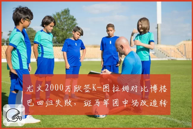 尤文2000万欧签K-图拉姆对比博格巴回归失败,斑马军团中场改造转向实用主义
