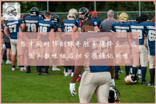 陈幸同对阵削球手胜率骤降至六成,国乒教练组启动专项强化训练