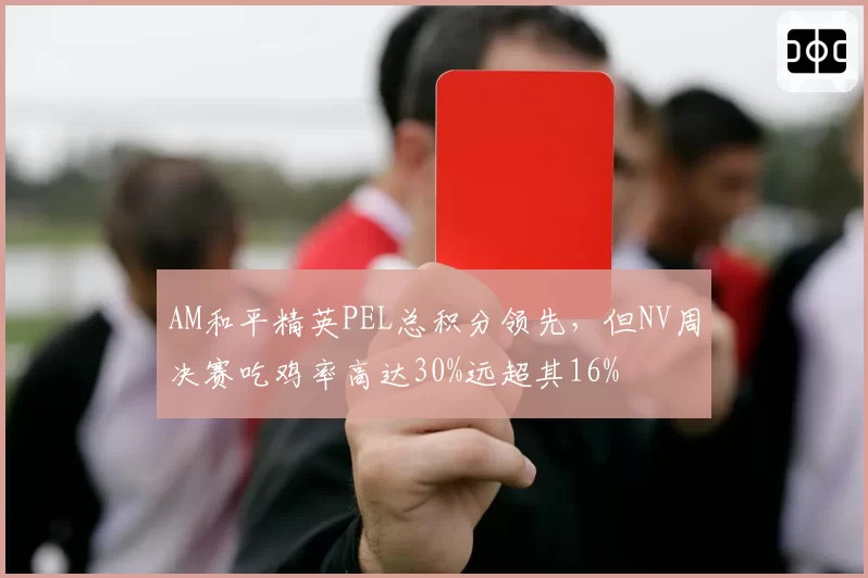 AM和平精英PEL总积分领先,但NV周决赛吃鸡率高达30%远超其16%