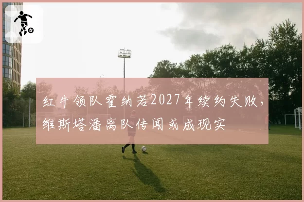 红牛领队霍纳若2027年续约失败,维斯塔潘离队传闻或成现实