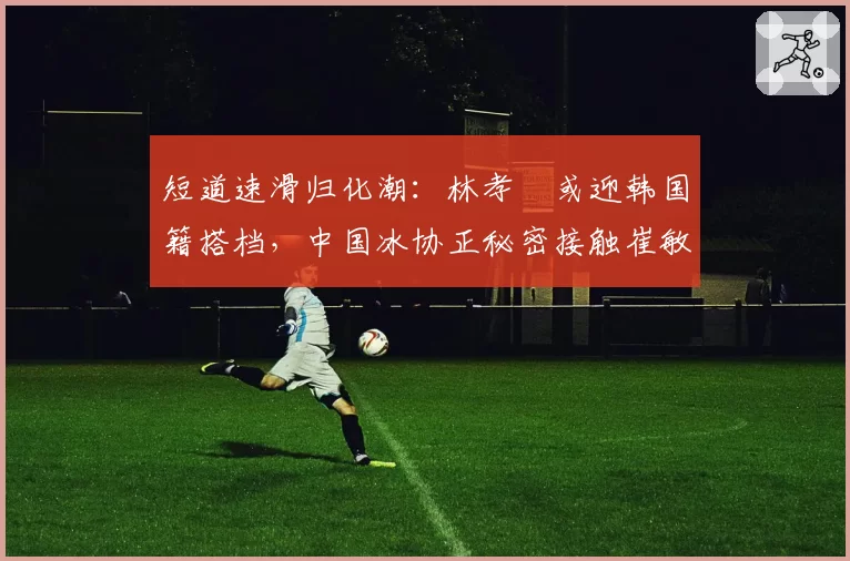 短道速滑归化潮:林孝埈或迎韩国籍搭档,中国冰协正秘密接触崔敏静
