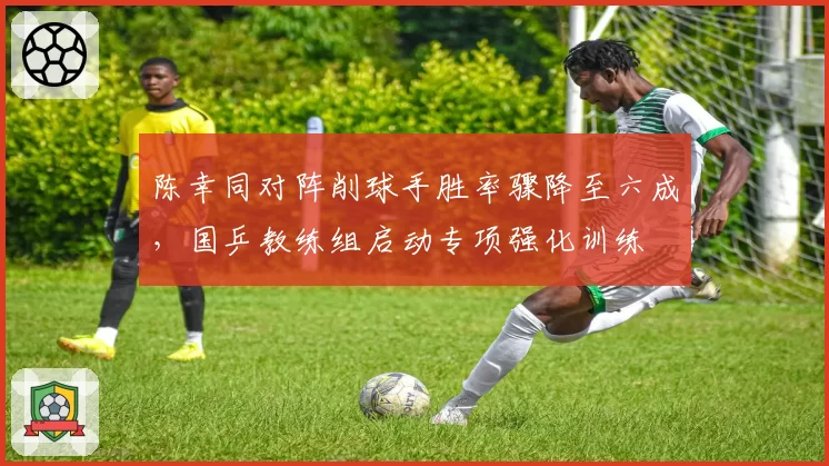 陈幸同对阵削球手胜率骤降至六成,国乒教练组启动专项强化训练