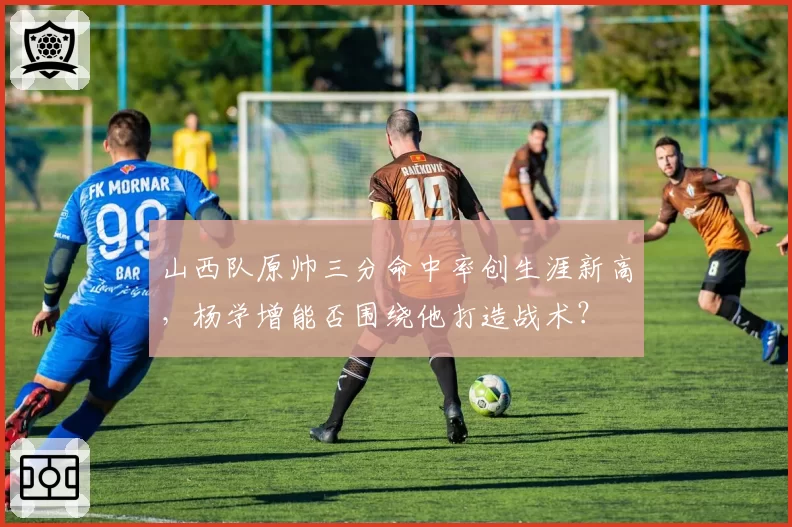 山西队原帅三分命中率创生涯新高，杨学增能否围绕他打造战术？