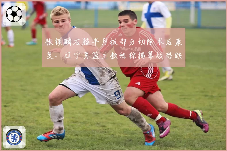 张镇麟右膝半月板部分切除术后康复，辽宁男篮主教练称揭幕战恐缺席