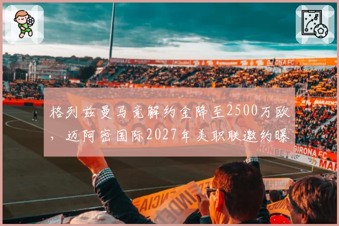 格列兹曼马竞解约金降至2500万欧，迈阿密国际2027年美职联邀约曝光