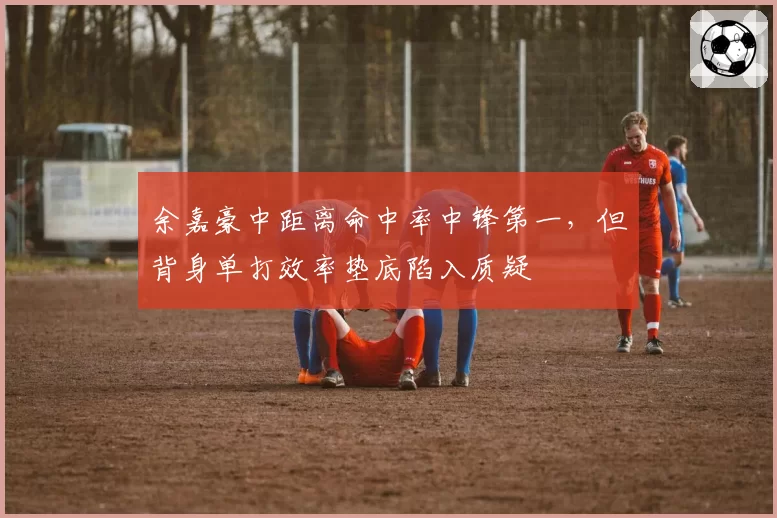 余嘉豪中距离命中率中锋第一,但背身单打效率垫底陷入质疑