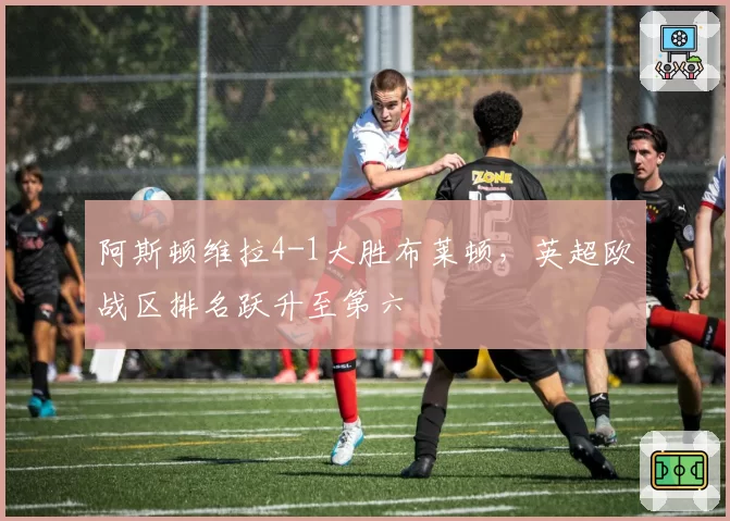 阿斯顿维拉4-1大胜布莱顿，英超欧战区排名跃升至第六