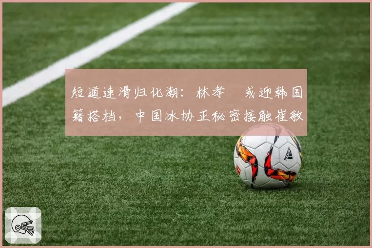 短道速滑归化潮:林孝埈或迎韩国籍搭档,中国冰协正秘密接触崔敏静