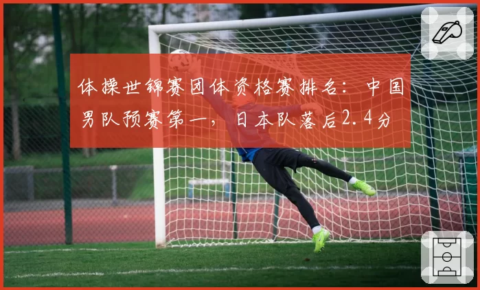 体操世锦赛团体资格赛排名：中国男队预赛第一，日本队落后2.4分