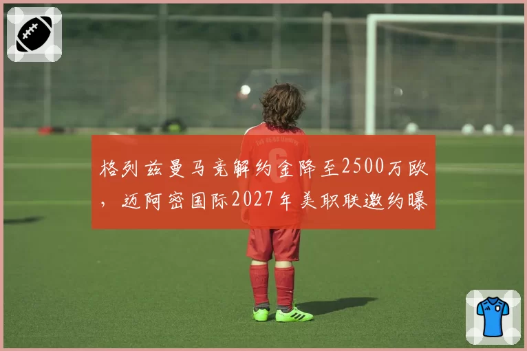 格列兹曼马竞解约金降至2500万欧,迈阿密国际2027年美职联邀约曝光