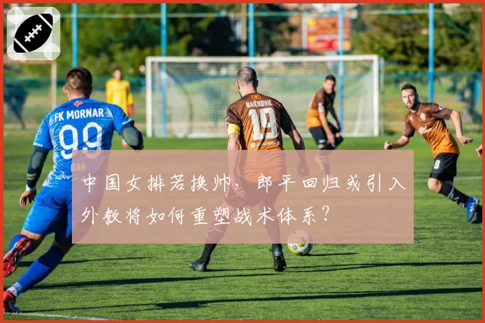 中国女排若换帅，郎平回归或引入外教将如何重塑战术体系？