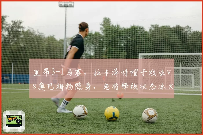 里昂3-1马赛，拉卡泽特帽子戏法vs奥巴梅扬隐身，老将锋线状态冰火两重天