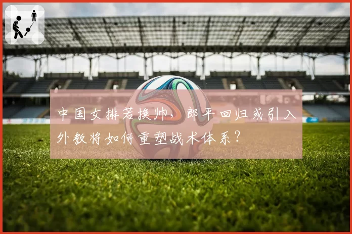 中国女排若换帅,郎平回归或引入外教将如何重塑战术体系?
