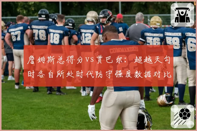 詹姆斯总得分vs贾巴尔：超越天勾时各自所处时代防守强度数据对比
