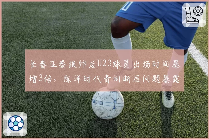 长春亚泰换帅后U23球员出场时间暴增3倍,陈洋时代青训断层问题暴露