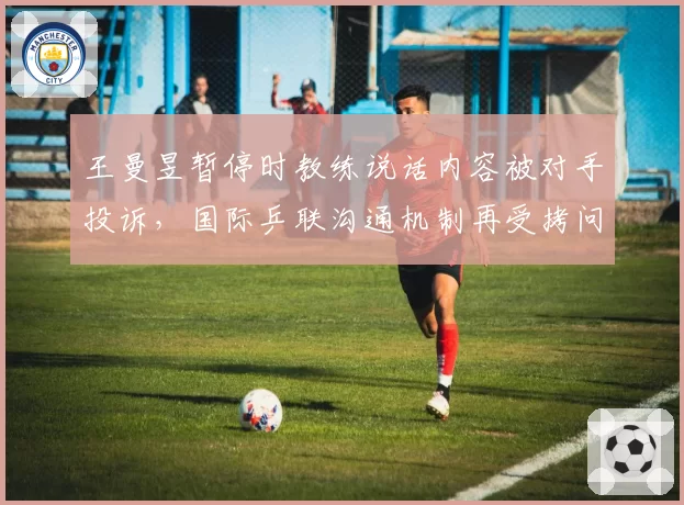 王曼昱暂停时教练说话内容被对手投诉，国际乒联沟通机制再受拷问