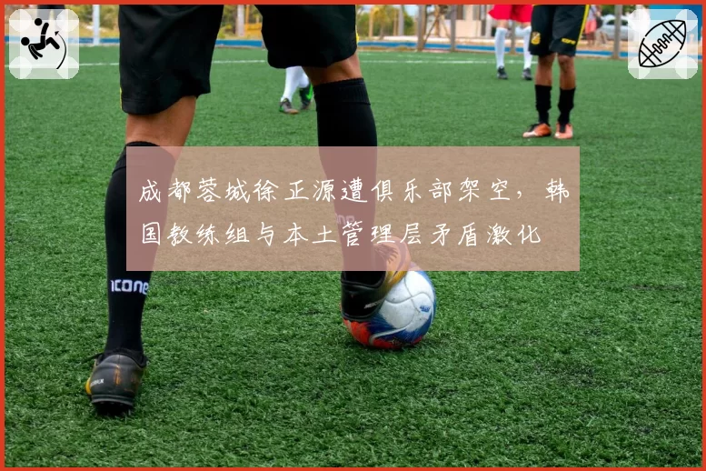 成都蓉城徐正源遭俱乐部架空，韩国教练组与本土管理层矛盾激化