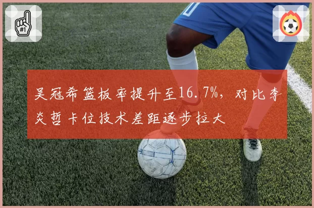 吴冠希篮板率提升至16.7%,对比李炎哲卡位技术差距逐步拉大