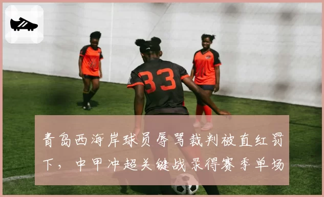 青岛西海岸球员辱骂裁判被直红罚下，中甲冲超关键战录得赛季单场最高8张黄牌
