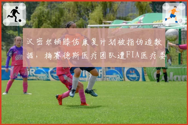 汉密尔顿膝伤康复计划被指伪造数据，梅赛德斯医疗团队遭FIA医疗委员会质询