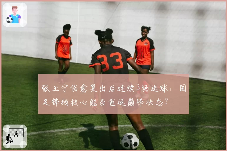 张玉宁伤愈复出后连续3场进球,国足锋线核心能否重返巅峰状态?