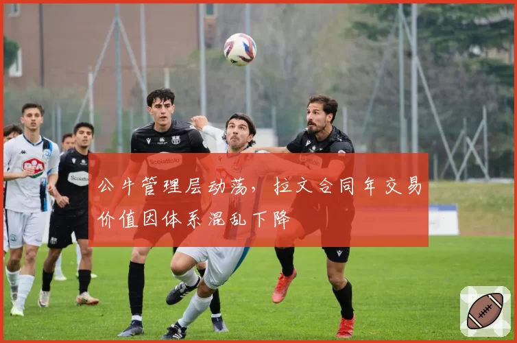 公牛管理层动荡，拉文合同年交易价值因体系混乱下降