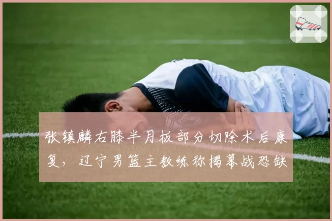 张镇麟右膝半月板部分切除术后康复,辽宁男篮主教练称揭幕战恐缺席