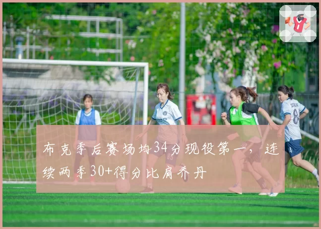 布克季后赛场均34分现役第一，连续两季30+得分比肩乔丹
