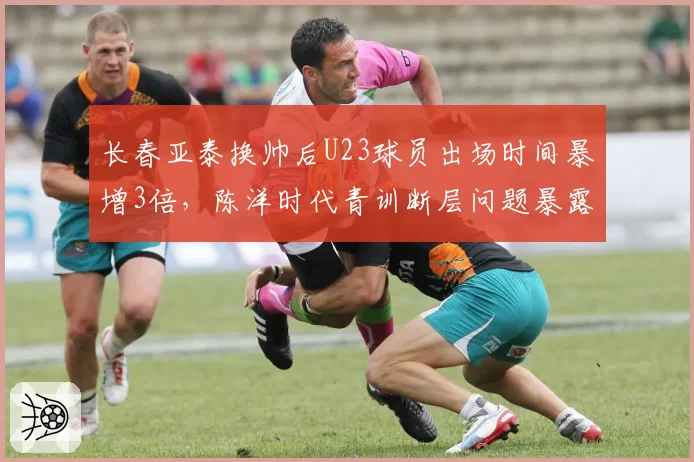 长春亚泰换帅后U23球员出场时间暴增3倍，陈洋时代青训断层问题暴露