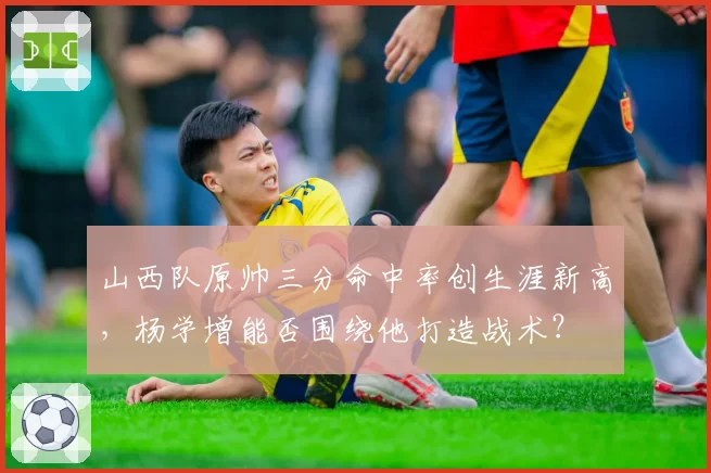山西队原帅三分命中率创生涯新高,杨学增能否围绕他打造战术?