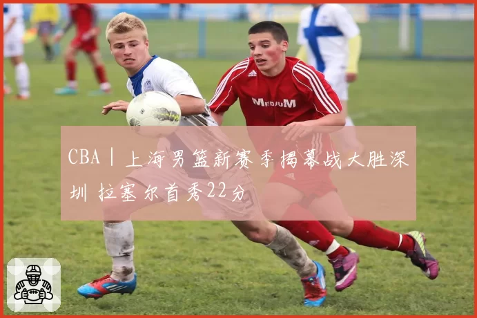 CBA｜上海男篮新赛季揭幕战大胜深圳 拉塞尔首秀22分