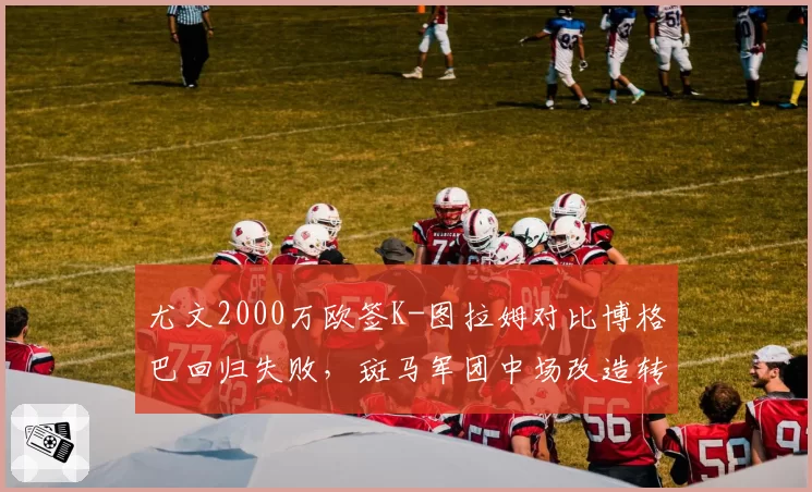 尤文2000万欧签K-图拉姆对比博格巴回归失败，斑马军团中场改造转向实用主义
