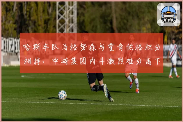 哈斯车队马格努森与霍肯伯格积分相持，中游集团内斗激烈难分高下