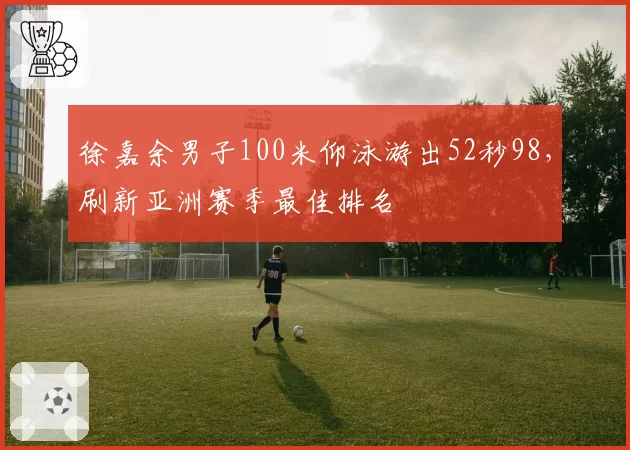 徐嘉余男子100米仰泳游出52秒98，刷新亚洲赛季最佳排名