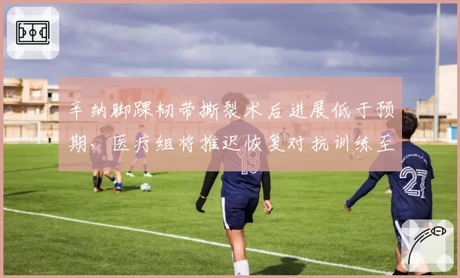 辛纳脚踝韧带撕裂术后进展低于预期,医疗组将推迟恢复对抗训练至八月中