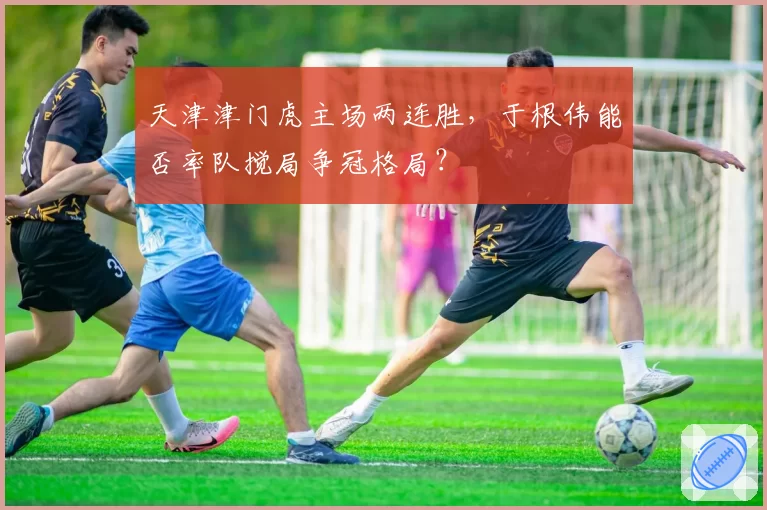 天津津门虎主场两连胜,于根伟能否率队搅局争冠格局?