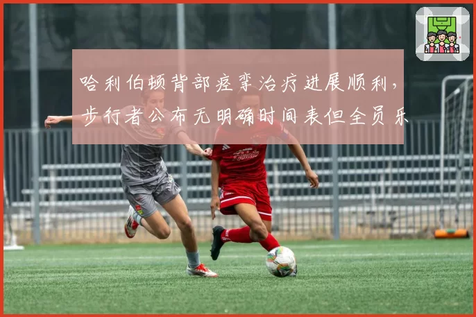 哈利伯顿背部痉挛治疗进展顺利，步行者公布无明确时间表但全员乐观
