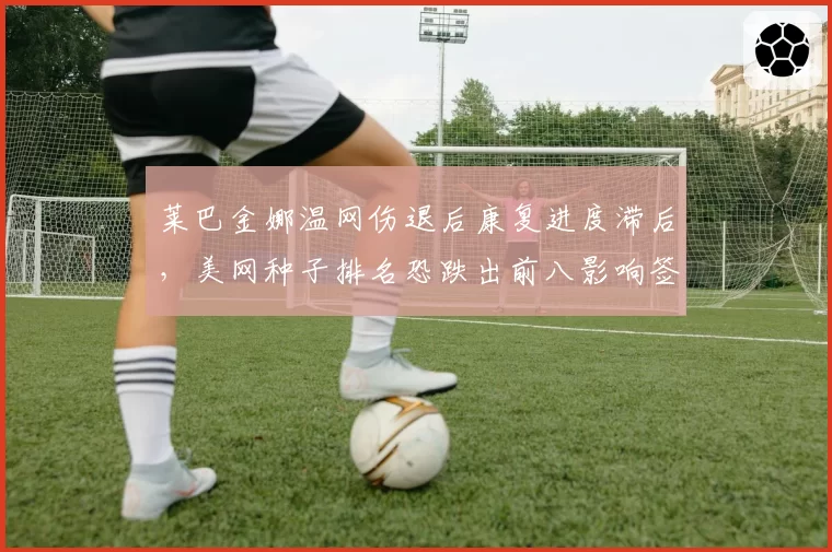 莱巴金娜温网伤退后康复进度滞后,美网种子排名恐跌出前八影响签表