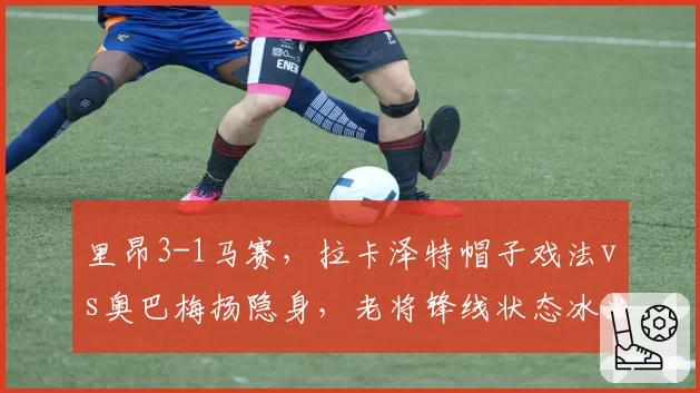 里昂3-1马赛,拉卡泽特帽子戏法vs奥巴梅扬隐身,老将锋线状态冰火两重天