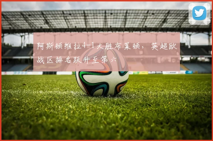 阿斯顿维拉4-1大胜布莱顿,英超欧战区排名跃升至第六